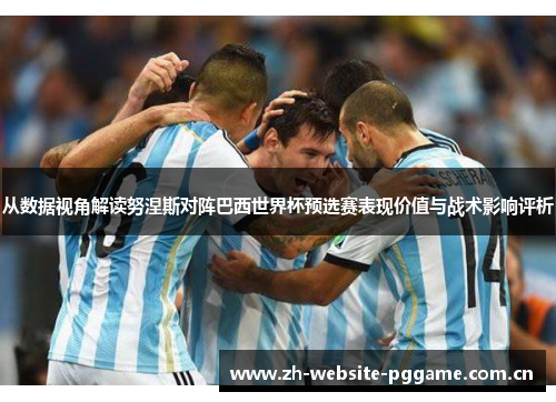 从数据视角解读努涅斯对阵巴西世界杯预选赛表现价值与战术影响评析 从数据视角解读努涅斯对阵巴西世界杯预选赛表现价值与战术影响评析
